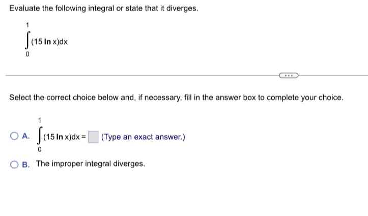 ## Evaluating an Integral

Please evaluate the following integral or state that it diverges:

\[
\int_{0}^{1} (15 \ln x) \, dx
\]

---

### Answer Choices

Select the correct choice below and, if necessary, fill in the answer box to complete your choice.

- **Choice A:** \( \int_{0}^{1} (15 \ln x) \, dx = \) \([ \text{Type an exact answer} ]\)

- **Choice B:** The improper integral diverges.