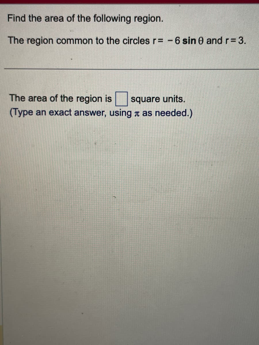 Find the area of the following region.
The region common to the circles r= -6 sin 0 and r = 3.
The area of the region is
square units.
(Type an exact answer, using à as needed.)