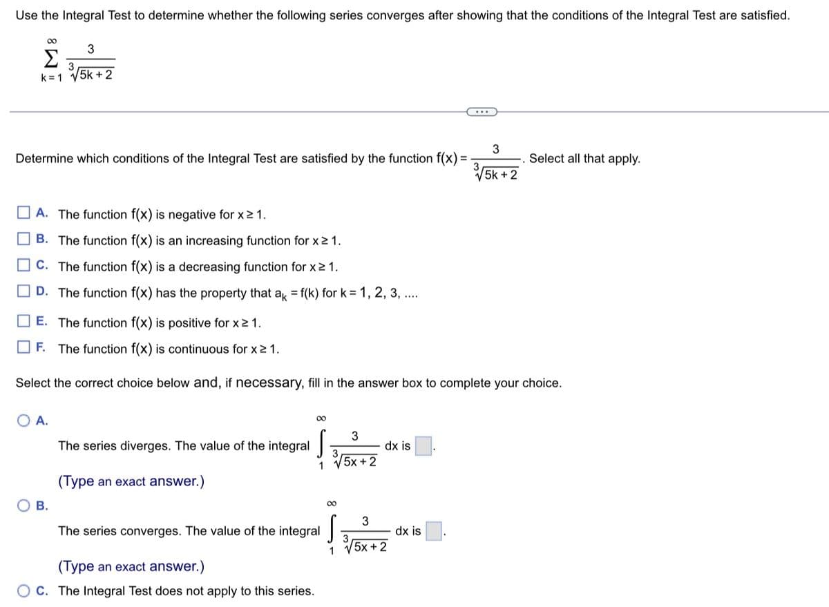 Use the Integral Test to determine whether the following series converges after showing that the conditions of the Integral Test are satisfied.
00
8
Σ 3
k= 1 √5k +2
Determine which conditions of the Integral Test are satisfied by the function f(x) =
00
3
A. The function f(x) is negative for x ≥ 1.
B. The function f(x) is an increasing function for x ≥ 1.
C. The function f(x) is a decreasing function for x ≥ 1.
D. The function f(x) has the property that ak = f(k) for k= 1, 2, 3, ....
E. The function f(x) is positive for x ≥ 1.
O A.
B.
F. The function f(x) is continuous for x ≥ 1.
Select the correct choice below and, if necessary, fill in the answer box to complete your choice.
The series diverges. The value of the integral
(Type an exact answer.)
∞
3
1 √5x+2
The series converges. The value of the integral
(Type an exact answer.)
C. The Integral Test does not apply to this series.
1
dx is
3
√5x+2
3
5k + 2
dx is
Select all that apply.