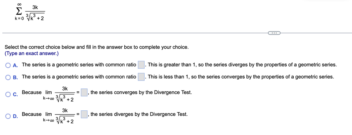 ∞
Σ
k=0
3k
D.
3/, 3
k + 2
Select the correct choice below and fill in the answer box to complete your choice.
(Type an exact answer.)
A. The series is a geometric series with common ratio
B. The series is a geometric series with common ratio
Because lim
k→∞ 3
Because lim
k→∞ 3
3k
3
k + 2
3k
3
k + 2
=
=
This is greater than 1, so the series diverges by the properties of a geometric series.
This is less than 1, so the series converges by the properties of a geometric series.
the series converges by the Divergence Test.
"
"
the series diverges by the Divergence Test.