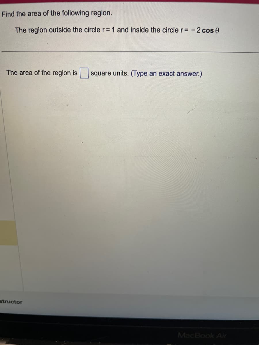 Find the area of the following region.
The region outside the circle r = 1 and inside the circle r = -2 cos 0
The area of the region is square units. (Type an exact answer.)
structor
MacBook Air