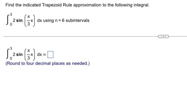 ## Trapezoid Rule Approximation

### Problem Statement:
Find the indicated Trapezoid Rule approximation to the following integral.

\[
\int_{0}^{3} 2 \sin\left(\frac{\pi}{3} x\right) \, dx \text{ using } n = 6 \text{ subintervals}
\]

---

\[
\int_{0}^{3} 2 \sin\left(\frac{\pi}{3} x\right) \, dx \approx \boxed{\phantom{0000}}
\]

*(Round to four decimal places as needed.)*

### Explanation of Graphs or Diagrams:
No graphs or diagrams are provided in the image. The problem requires a numerical approximation using the Trapezoid Rule method. 

### Trapezoid Rule Formula:
The Trapezoid Rule for approximating the integral \( \int_a^b f(x) \, dx \) with \( n \) subintervals is given by:
\[
\int_a^b f(x) \, dx \approx \frac{b-a}{2n} \left[ f(x_0) + 2 \sum_{i=1}^{n-1} f(x_i) + f(x_n) \right]
\]
where \( x_i = a + i \frac{b-a}{n} \) for \( i = 0, 1, 2, \ldots, n \).

### Steps for Solution:
1. Determine the subinterval width: \( h = \frac{b-a}{n} \).
2. Compute the function values at each endpoint and at the intermediate points.
3. Apply the Trapezoid Rule formula.
4. Round your final answer to four decimal places.