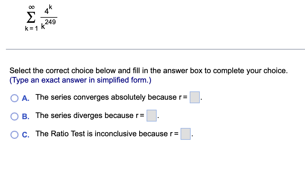 M8
k=1
k
4
249
Select the correct choice below and fill in the answer box to complete your choice.
(Type an exact answer in simplified form.)
A. The series converges absolutely because r =
B. The series diverges because r=
C. The Ratio Test is inconclusive because r =