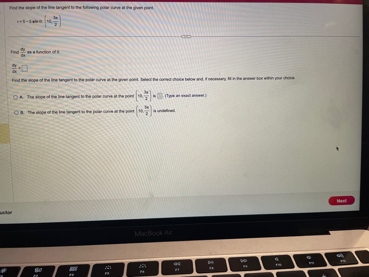 Find the slope of the line tangent to the following polar curve at the given point.
3x
2
r= 5-5 sin 0; 10,-
Find
uctor
dy
dx
as a function of 0.
dy
dx
Find the slope of the line tangent to the polar curve at the given point. Select the correct choice below and, if necessary, fill in the answer box within your choice.
Зл
OA. The slope of the line tangent to the polar curve at the point 10,
2
O B. The slope of the line tangent to the polar curve at the point (10,
2
80
F3
000
000
F4
F5
is
F6
(Type an exact answer.)
is undefined.
MacBook Air
◄◄
F7
DII
F8
DD
F9
F10
(3)
F11
Next
F12