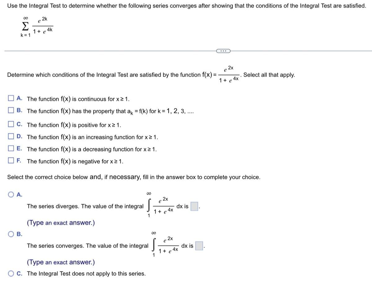 Use the Integral Test to determine whether the following series converges after showing that the conditions of the Integral Test are satisfied.
M8
00
k=1
e
2k
Determine which conditions of the Integral Test are satisfied by the function f(x)=
1 + e
1+ e 4k
A. The function f(x) is continuous for x ≥ 1.
B. The function f(x) has the property that ak = f(k) for k= 1, 2, 3, ....
A.
C. The function f(x) is positive for x ≥ 1.
D. The function f(x) is an increasing function for x ≥ 1.
E. The function f(x) is a decreasing function for x ≥ 1.
B.
F. The function f(x) is negative for x ≥ 1.
Select the correct choice below and, if necessary, fill in the answer box to complete your choice.
The series diverges. The value of the integral
(Type an exact answer.)
00
1
The series converges. The value of the integral
(Type an exact answer.)
OC. The Integral Test does not apply to this series.
1 + e 4x
∞
,2x
1
e 2x
1 + e
dx is
e2x
4x
dx is
4x
Select all that apply.
