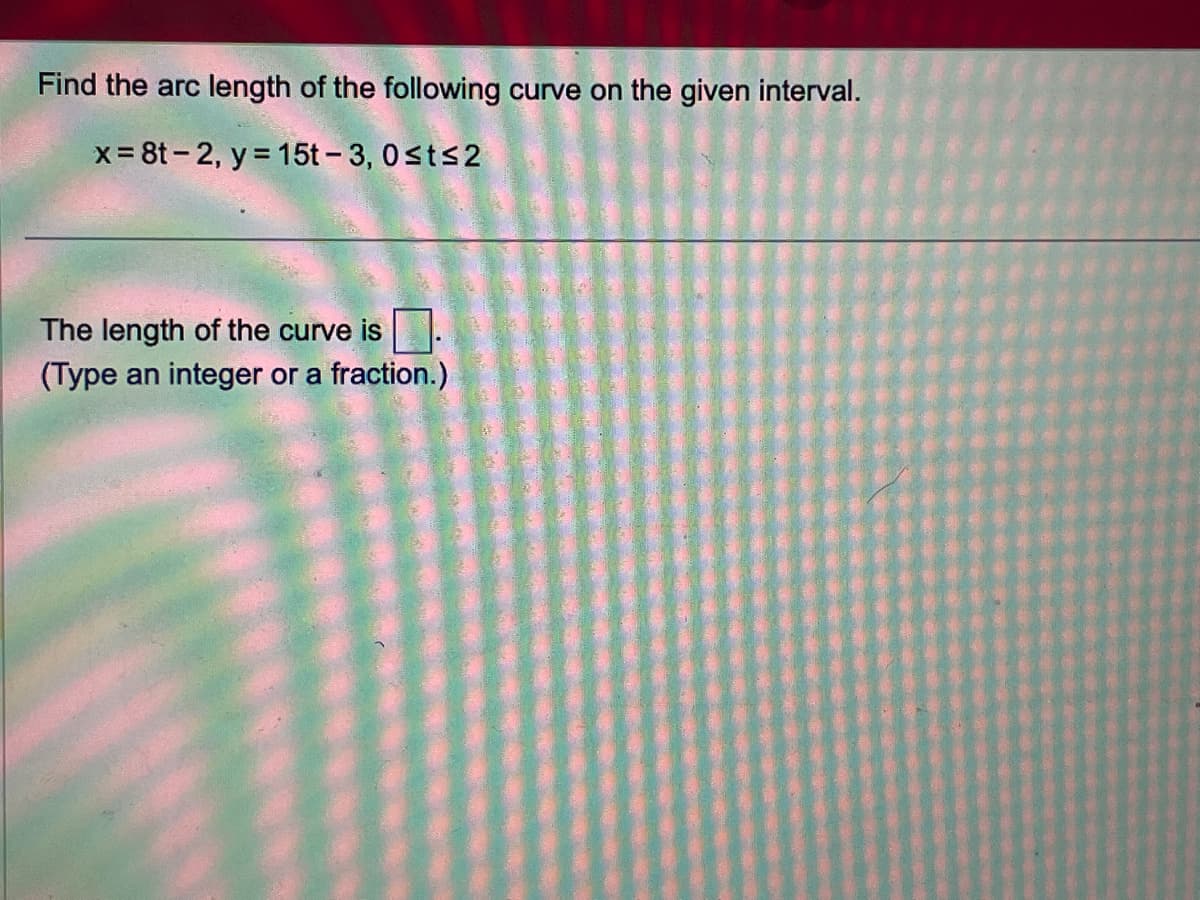 Find the arc length of the following curve on the given interval.
x=8t-2, y = 15t-3, 0≤t≤2
The length of the curve is
(Type an integer or a fraction.)