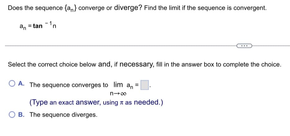 Does the sequence {an} converge or diverge? Find the limit if the sequence is convergent.
an = tan - ¹n
Select the correct choice below and, if necessary, fill in the answer box to complete the choice.
OA. The sequence converges to lim an
n→∞
(Type an exact answer, using as needed.)
B. The sequence diverges.