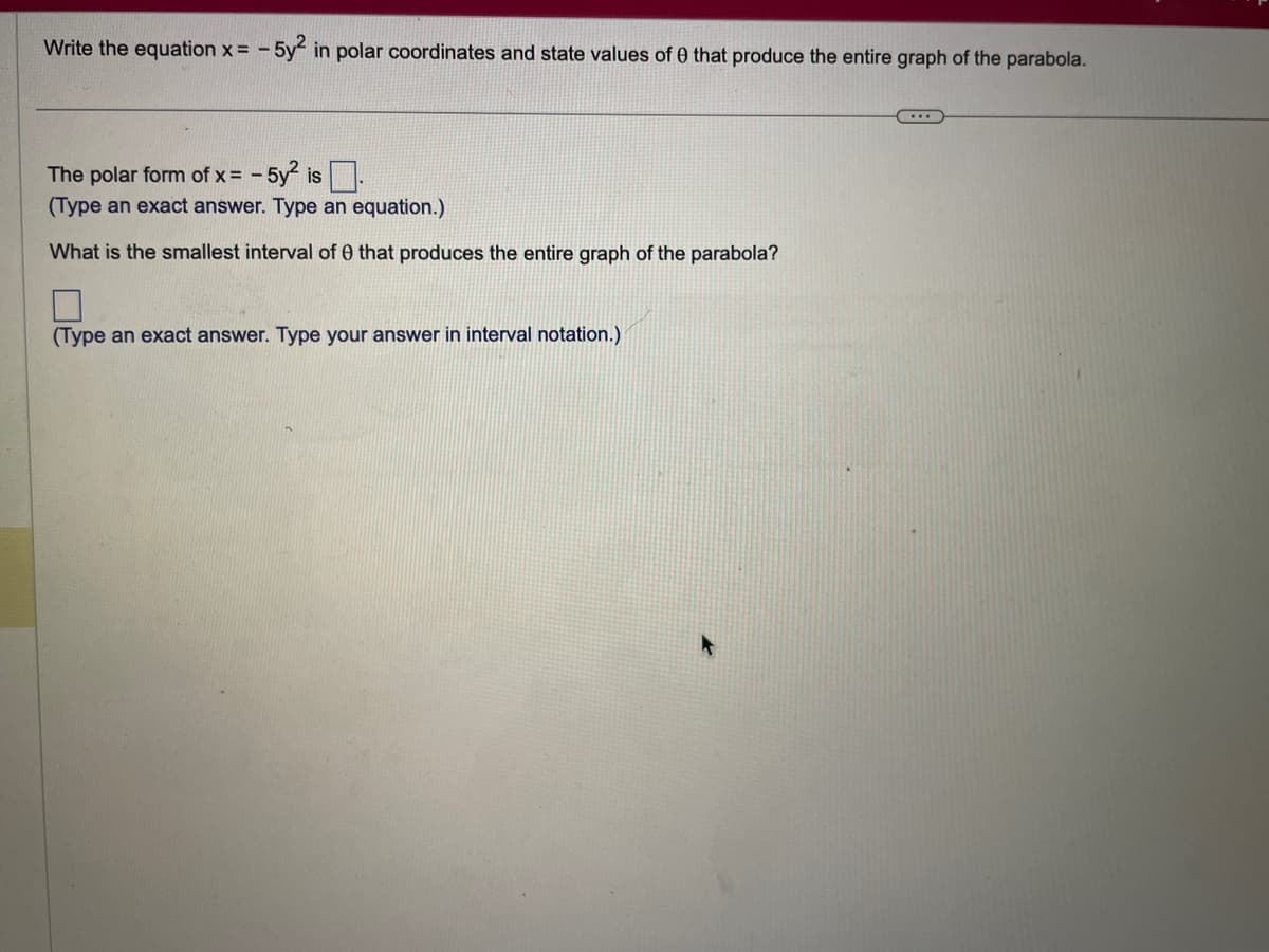 Write the equation x = -5y² in polar coordinates and state values of 0 that produce the entire graph of the parabola.
The polar form of x = -5y² is.
(Type an exact answer. Type an equation.)
What is the smallest interval of 0 that produces the entire graph of the parabola?
(Type an exact answer. Type your answer in interval notation.)
