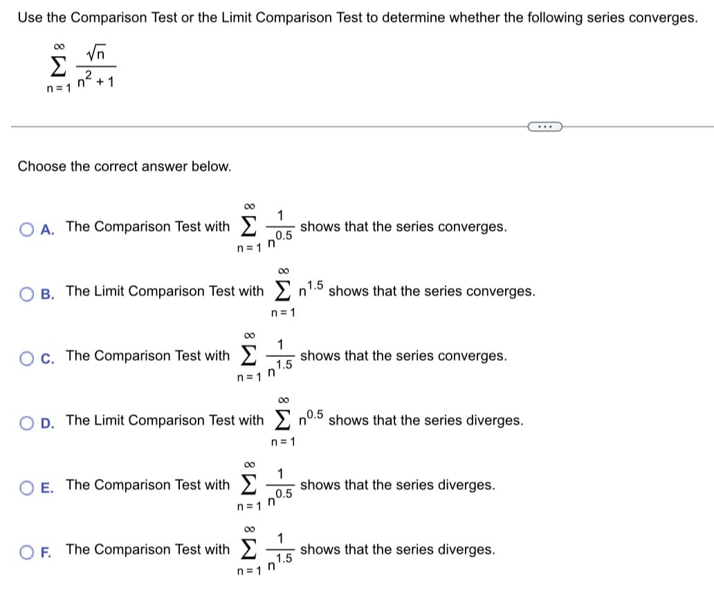 Use the Comparison Test or the Limit Comparison Test to determine whether the following series converges.
√n
n²+1
M8
n=1
Choose the correct answer below.
8
Ο A. The Comparison Test with Σ
OC. The Comparison Test with
n=1
E. The Comparison Test with
OB. The Limit Comparison Test with n¹.5 shows that the series converges.
OF. The Comparison Test with
80
D. The Limit Comparison Test with
n=1
∞
n=1
1
0.5
n=1
8WI - 8WI -% -%
n=1
1
1.5
n
n=1
1
0.5
1
shows that the series converges.
1.5
shows that the series converges.
n0.5
shows that the series diverges.
shows that the series diverges.
shows that the series diverges.
...