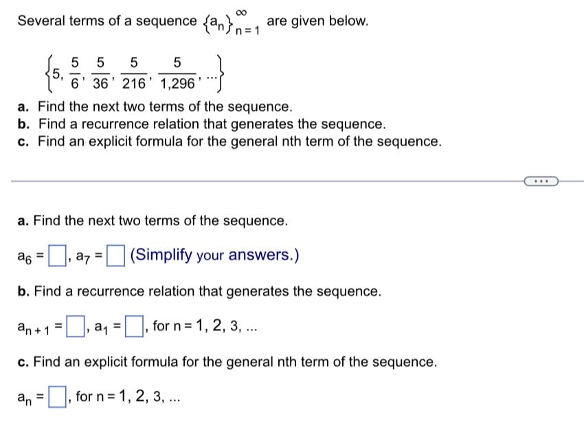 8
Several terms of a sequence {a} are given below.
5,
5 5 5
5
-
6' 36' 216' 1,296'
n=1
a. Find the next two terms of the sequence.
b. Find a recurrence relation that generates the sequence.
c. Find an explicit formula for the general nth term of the sequence.
a. Find the next two terms of the sequence.
=
a6, a7 = (Simplify your answers.)
|
b. Find a recurrence relation that generates the sequence.
, a₁ =, for n = 1, 2, 3, ...
an+1
c. Find an explicit formula for the general nth term of the sequence.
an, for n = 1, 2, 3, ...
...