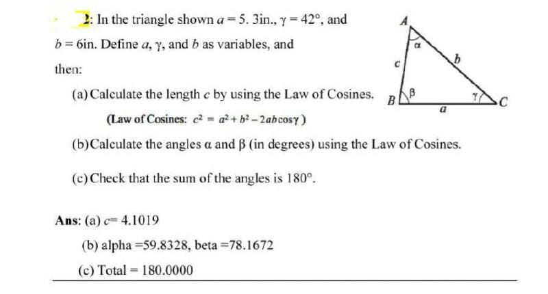 2: In the triangle shown a = 5. 3in., y = 42°, and
b = 6in. Define a, Y, and b as variables, and
then:
(a) Calculate the length e by using the Law of Cosines.
B
(Law of Cosines: c? = a + b?-2abcosy)
(b)Calculate the angles a and B (in degrees) using the Law of Cosines.
(c) Check that the sum of the angles is 180°.
Ans: (a) c= 4.1019
(b) alpha =59.8328, beta =78.1672
(c) Total = 180.0000
%3D
