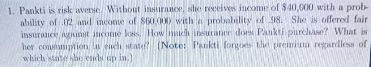 1. Pankti is risk averse. Without insurance, she receives income of $40,000 with a prob-
ability of 02 and income of $60,000 with a probability of .98. She is offered fair
insurance against income loss. How much insurance does Pankti purchase? What is
her consumption in each state? (Note: Pankti forgoes the premnium regardless of
which state she ends up in.)
