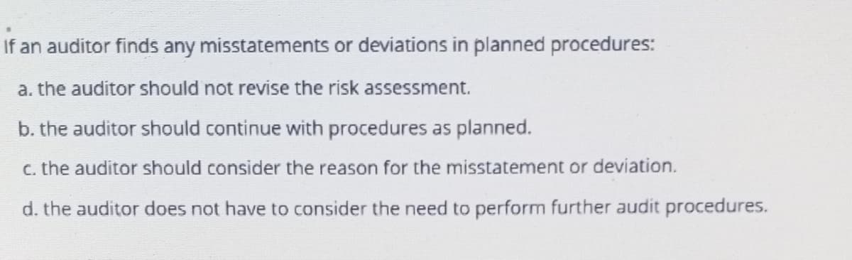 If an auditor finds any misstatements or deviations in planned procedures:
a. the auditor should not revise the risk assessment.
b. the auditor should continue with procedures as planned.
c. the auditor should consider the reason for the misstatement or deviation.
d. the auditor does not have to consider the need to perform further audit procedures.
