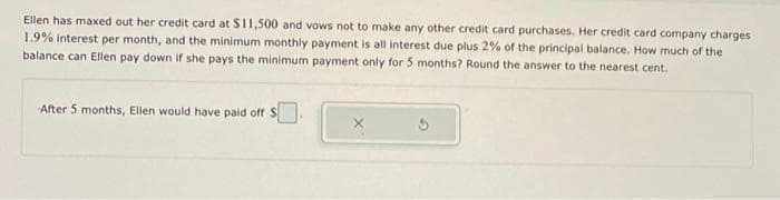 Ellen has maxed out her credit card at $11,500 and vows not to make any other credit card purchases. Her credit card company charges
1.9% interest per month, and the minimum monthly payment is all interest due plus 2% of the principal balance. How much of the
balance can Ellen pay down if she pays the minimum payment only for 5 months? Round the answer to the nearest cent.
After 5 months, Ellen would have paid off S
