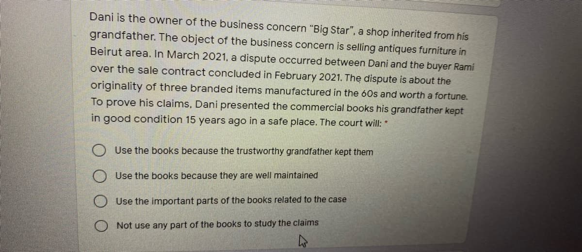 Dani is the owner of the business concern "Big Star", a shop inherited from his
grandfather. The object of the business concern is selling antiques furniture in
Beirut area. In March 2021, a dispute occurred between Dani and the buyer Rami
over the sale contract concluded in February 2021. The dispute is about the
originality of three branded items manufactured in the 60s and worth a fortune.
To prove his claims, Dani presented the commercial books his grandfather kept
in good condition 15 years ago in a safe place. The court will: *
O Use the books because the trustworthy grandfather kept them
Use the books because they are well maintained
Use the important parts of the books related to the case
Not use any part of the books to study the claims
