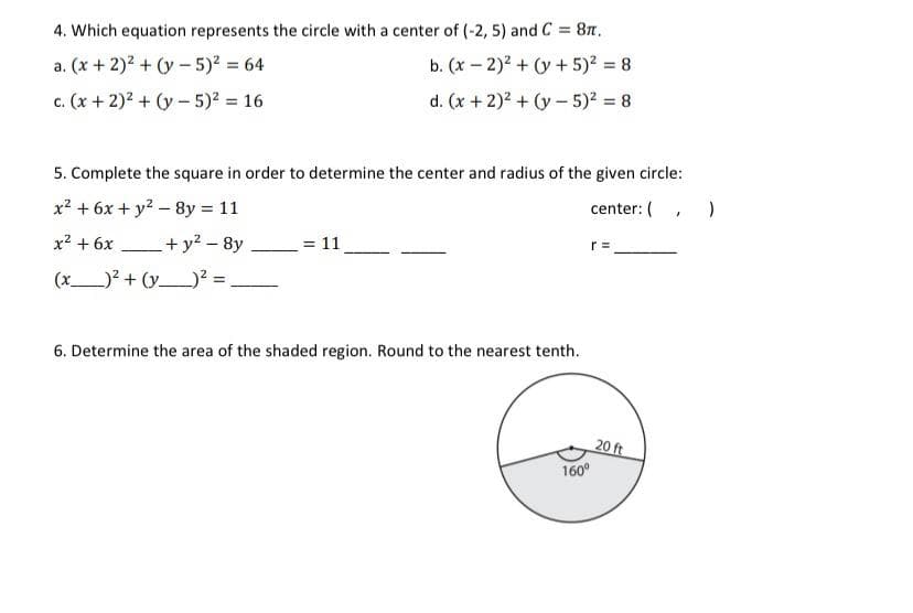 4. Which equation represents the circle with a center of (-2, 5) and C = 87.
a. (x + 2)2 + (y - 5)2 = 64
b. (x – 2)2 + (y + 5)? = 8
c. (x + 2)2 + (y- 5)2 = 16
d. (x +2)2 + (y- 5)2 = 8
5. Complete the square in order to determine the center and radius of the given circle:
x? + 6x + y2 – 8y = 11
center: (, )
x2 + 6x
+ y2 - 8y
= 11
r =
(x)? + (y_)? =,
6. Determine the area of the shaded region. Round to the nearest tenth.
20 ft
160°
