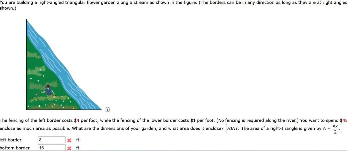 You are building a right-angled triangular flower garden along a stream as shown in the figure. (The borders can be in any direction as long as they are at right angles
shown.)
The fencing of the left border costs $4 per foot, while the fencing of the lower border costs $1 per foot. (No fencing is required along the river.) You want to spend $48
ху
enclose as much area as possible. What are the dimensions of your garden, and what area does it enclose? HINT: The area of a right-triangle is given by A =
2
left border
8
X ft
bottom border
16
ft
