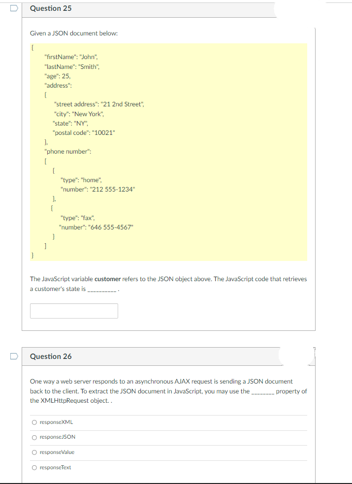 Question 25
Given a JSON document below:
"firstName": "John",
"lastName": "Smith".
"age": 25,
"address":
"street address": "21 2nd Street",
"city": "New York",
"state": "NY",
"postal code": "10021"
1.
"phone number":
[
{
"type": "home",
"number": "212 555-1234"
).
"type": "fax",
"number": "646 555-4567"
The JavaScript variable customer refers to the JSON object above. The JavaScript code that retrieves
a customer's state is
-------
Question 26
One way a web server responds to an asynchronous AJAX request is sending a JSON document
back to the client. To extract the JSON document in JavaScript, you may use the property of
the XMLHttpRequest object..
O responseXML
O responseJSON
O responseValue
O responseText
