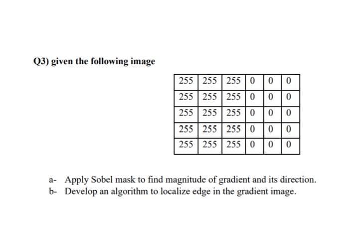 Q3) given the following image
255 255 255 0 0 0
255 255 255 0 0
255 255 255 0
255 255 255 0
255 255 255
0 0
a- Apply Sobel mask to find magnitude of gradient and its direction.
b- Develop an algorithm to localize edge in the gradient image.
