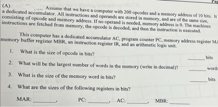 Pag
(A)
a dedicated accumulator. All instructions and operands are stored in memory, and are of the same size,
consisting of opcode and memory address. If no operand is needed, memory address is 0. The machines
instructions are fetched from memory, the opcode is decoded, and then the instruction is executed.
Assume that we have a computer with 200 opcodes and a memory address of 10 bits. It
This computer has a dedicated accumulator AC, program counter PC, memory address register MA
memory buffer register MBR, an instruction register IR, and an arithmetic logic unit.
1.
What is the size of opcode in bits?
bits
2. What will be the largest number of words in the memory (write in decimal)?
words
3. What is the size of the memory word in bits?
bits
4. What are the sizes of the following registers in bits?
MAR:
PC:
AC:
MBR:
