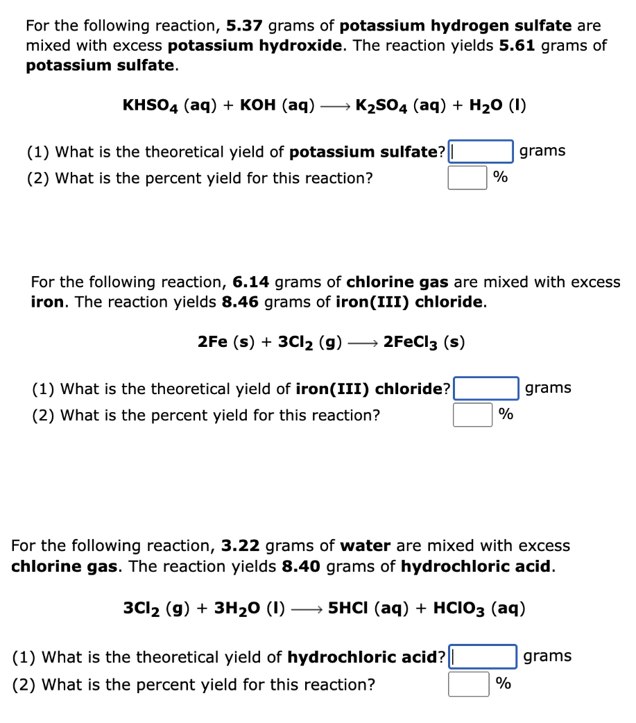 For the following reaction, 5.37 grams of potassium hydrogen sulfate are
mixed with excess potassium hydroxide. The reaction yields 5.61 grams of
potassium sulfate.
KISO4 (aq) + кон (аq)
K2S04 (aq) + H20 (I)
(1) What is the theoretical yield of potassium sulfate?
grams
(2) What is the percent yield for this reaction?
For the following reaction, 6.14 grams of chlorine gas are mixed with excess
iron. The reaction yields 8.46 grams of iron(III) chloride.
2Fe (s) + 3CI2 (g) -
2FECI3 (s)
(1) What is the theoretical yield of iron(III) chloride?
grams
(2) What is the percent yield for this reaction?
%
For the following reaction, 3.22 grams of water are mixed with excess
chlorine gas. The reaction yields 8.40 grams of hydrochloric acid.
3C12 (g) + ЗН20 (1)
— 5HCI (aq) + HCIO3 (аq)
(1) What is the theoretical yield of hydrochloric acid?
grams
(2) What is the percent yield for this reaction?
%
