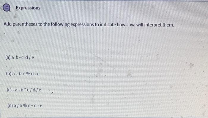 Expressions
Add parentheses to the following expressions to indicate how Java will interpret them.
(a) a b-cd/e
(b) a -b c% d-e
(c) - a - b* c/d/ e
(d) a /b% c+d-e
