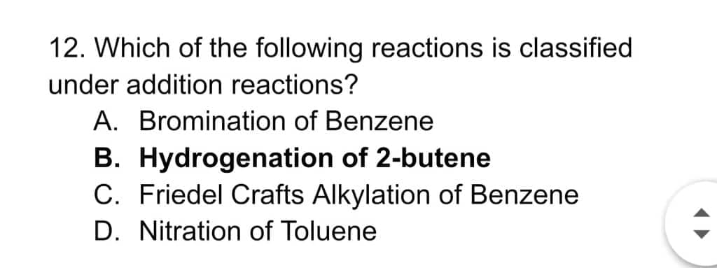 12. Which of the following reactions is classified
under addition reactions?
A. Bromination of Benzene
B. Hydrogenation of 2-butene
C. Friedel Crafts Alkylation of Benzene
D. Nitration of Toluene
