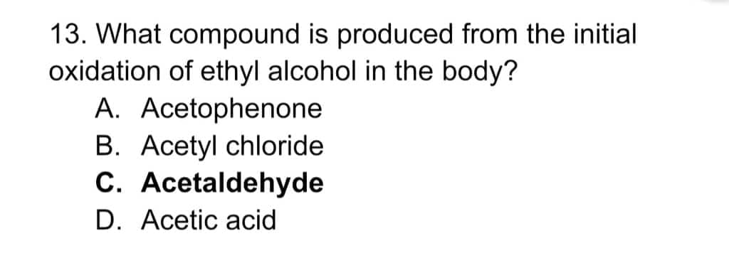 13. What compound is produced from the initial
oxidation of ethyl alcohol in the body?
A. Acetophenone
B. Acetyl chloride
C. Acetaldehyde
D. Acetic acid
