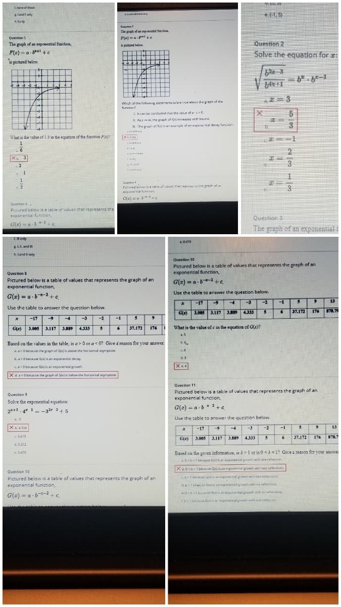 Tone of these
hrel
e.(1, 5)
land anly
lorly
The paph of an oyoetial fencticn
Question 5
F(m) -a +e
The graph of an exponential fnction,
Question 2
s piotured elow.
F(2) = a-*+1 ++e
is pictured below
Solve the equation for :
1.1
62-3
*= 3
Which of the faloms storemerta alare tnue about the graph of the
functiun?
5.
1, hcan be conduded that the value of a >0.
IL As-, the graph of Fa increeses with hund.
III. The graph of R is an exermple of an expune tial decay funclion
D.
3
A
What in the value of 16 in the equation of the function F)7
la y
X 3
2
Fictured low is aatle ul values that repreat the proh uf at
punerta tuntun
3
a
C(e) =n- -c
Question 6 .
Pictured below Is a cable of values that represents the
exponential functon
Question 3
G(z) =a -*+e
The graph of an exponential i
T. only
ELR and
Kland oly
Question 10
Pictured below is a table of values that represents the graph of an
exponential funetion,
Question 8
Pictured below is a table of values that represents the graph of an
exponential function,
Use the table to answer the question below.
G(x) = a-62+e
-17
-3
2
-1
13
Use the table to answer the question below.
3.117
3B89
37.172 176
878.79
G)
3.005
4333
-17
-3
-2
-1
5
Gx) 3.005 3.117 3.889
4.333
37.172
176 1
What is the value of e in the equation of G(x)?
Based on the values in the table, is a > O or a c 0? Give a reason for your answer.
ti.6
AaO because the graph of G) is above the horuontal mymptce.
b. asObecause Gx is an esponentia decay
La>O because GO is an exponential growth.
X.4
X d. aso because ihe graph of Gxis below the horieoral aymptote
Question 11
Pictured below is a table of values that represents the graph of an
exponential function,
Question 9
Solve the exponential equation:
22+3. 4* 1--32r 245
G(2) = a -b * +e
Use the table to answer the question below.
X 4.724
-17
-4
-3
-2
-1
13
3.005 3.117
3.889 4.333
5
37.172 176 878.7
6
d. 5.312
Based cn the given information, is 6>! or is 0 <b<1? Give a reason for your answe
c0470
a.0sbI because GIKIhanegonenal growili with oneretetioe
Xu.0sb1bease is atnesportialgrowth wihwo rellections
Question 10
base Gianeponeni grow to rellecoms
Pictured below is a table of values that represents the graph of an
exponential function,
d ese Gis an epor rowih nithna ellecions
KOUlbese dois an poneralromh wh na rallecion.
G(z) = a - 6--2+e
I becaue Cis an expunentia growth with one relecion
