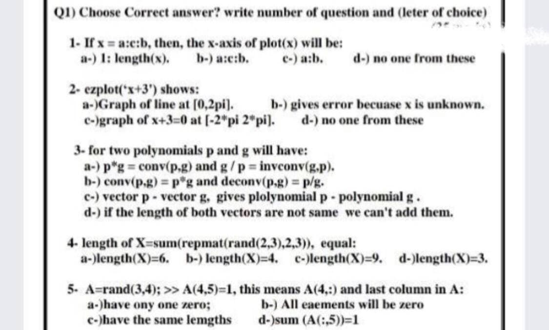 QI) Choose Correct answer? write number of question and (leter of choice)
1- If x = a:e:b, then, the x-axis of plot(x) will be:
b-) a:c:b.
a-) 1: length(x).
c-) a:b.
d-) no one from these
2- czplot('x+3') shows:
a-)Graph of line at (0,2pi).
e-)graph of x+3=0 at (-2*pi 2*pi).
b-) gives error becuase x is unknown.
d-) no one from these
3- for two polynomials p and g will have:
a-) p*g = conv(p,g) and g/p invconv(g.p).
b-) conv(p,g) = p*g and deconv(p.g) = p/g.
c-) vector p- vector g. gives plolynomial p - polynomial g.
d-) if the length of both vectors are not same we can't add them.
4- length of X-sum(repmat(rand(2,3),2,3)), equal:
a-)length(X)=6. b-) length(X)=4. c-)length(X)=9. d-)length(X)=3.
5. A=rand(3,4); >> A(4,5)=1, this means A(4,:) and last column in A:
a-)have ony one zero;
c-)have the same lemgths
b-) All eaements will be zero
d-)sum (A(:,5)=1
