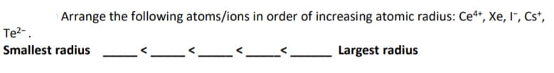 Arrange the following atoms/ions in order of increasing atomic radius: Ce*, Xe, I", Cs*,
Te?-.
Smallest radius
Largest radius
V
