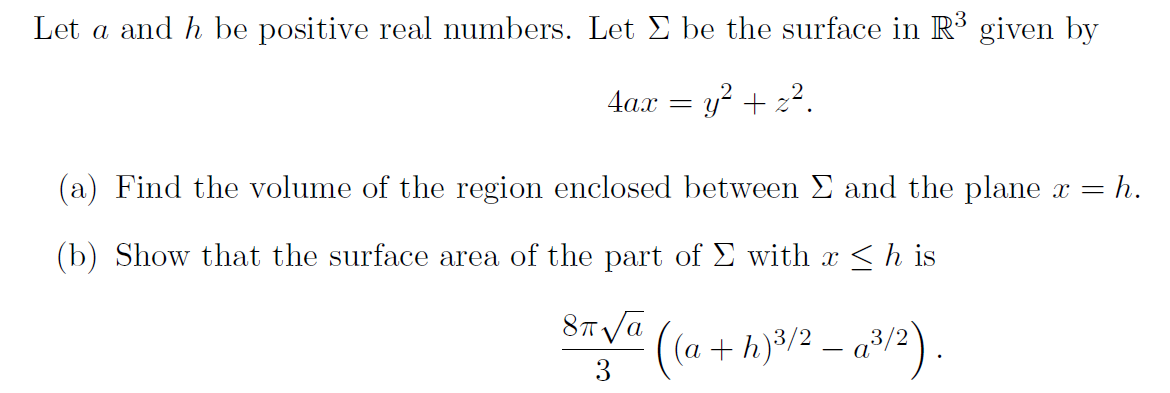 Let a and h be positive real numbers. Let E be the surface in R3 given by
4a.x = y + z2.
(a) Find the volume of the region enclosed between E and the plane x =
= h.
(b) Show that the surface area of the part of E with x <h is
87 Va
+ h)8/2 – a/2) .
3
