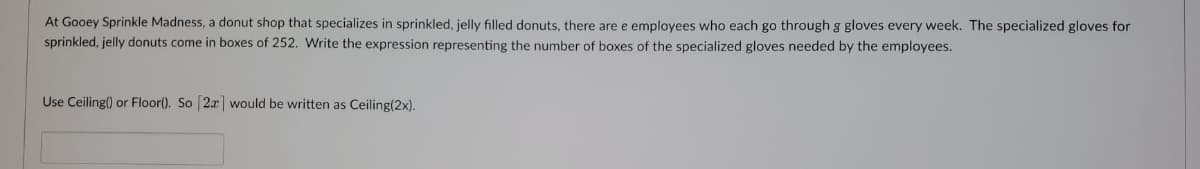 At Gooey Sprinkle Madness, a donut shop that specializes in sprinkled, jelly filled donuts, there are e employees who each go through g gloves every week. The specialized gloves for
sprinkled, jelly donuts come in boxes of 252. Write the expression representing the number of boxes of the specialized gloves needed by the employees.
Use Ceiling() or Floor(). So [2x] would be written as Ceiling(2x).