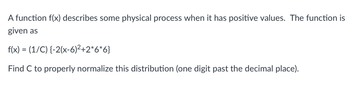 A function f(x) describes some physical process when it has positive values. The function is
given as
f(x) = (1/C) {-2(x-6)²+2*6*6}
Find C to properly normalize this distribution (one digit past the decimal place).
