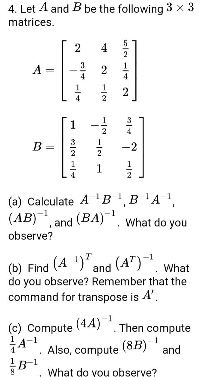 4. Let A and B be the following 3 x 3
matrices.
2
4
2
A =
3
1
4
1
2
3
1
4
1
В
-2
1
1
2
(a) Calculate A¬B¯1¸B¯1A-1
(AB) and (BA) *. What do you
observe?
(A-1)".
and (4")-1
(b) Find
do you observe? Remember that the
command for transpose is A'.
What
(4A)¯1
Then compute
(c) Compute
1A-1
Also, compute
(8B)¯1
and
B-1
What do you observe?
2.
1/4
