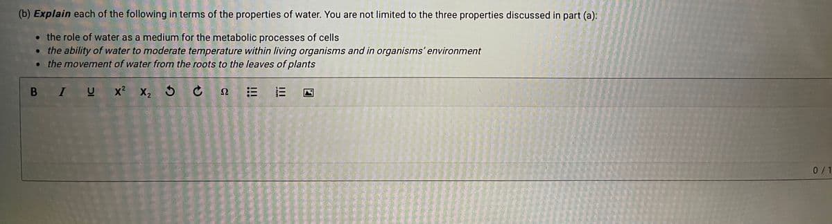 (b) Explain each of the following in terms of the properties of water. You are not limited to the three properties discussed in part (a):
• the role of water as a medium for the metabolic processes of cells
• the ability of water to moderate temperature within living organisms and in organisms' environment
• the movement of water from the roots to the leaves of plants
B IU
0/1
