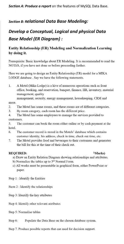 Section A: Produce a report on the features of MYSQL Data Base.
Section B: Relational Data Base Modeling:
Develop a Conceptual, Logical and physical Data
Base Model (ER Diagram) :
Entity Rclationship (ER) Modcling and Normalization Learning
by doing it.
Prerequisite: Basic knowledge about ER Modeling. It is recommended to read the
NOTES, if you have not done so before proceeding further.
Here we are going to design an Entity Relationship (ER) model for a MIKA
LODGE database. Say we have the following statements.
1.
A Motel (Mika Lodge) is a hive of numerous operations such as front
office, booking, and reservation, banquet, finance, HR, inventory, material
management, quality
management, security, energy management, housekeeping, CRM and
more.
The Motel has some rooms, and these rooms are of different categories.
By room category, cach room has the different price.
The Motel has some employees to manage the services provided to
3.
4.
customers.
The customer can book the room either online or by cash payment at the
hotel,
5.
6.
The customer record is stored in the Motels' database which contains
customer identity, his address, check in time, check out time, etc.
7.
The Motel provides food and beverages to their customers and generates
the bill for this at the time of their check out.
DMarks)
REQUIRED:
a) Draw an Entity Relation Diagram showing relationships and attributes.
b) Normalize the tables up to 3rd Normal Form.
c) All works must be presentable in graphical form, either PowerPoint or
paper.
Step 1: Identify the Entities
Stem 2 : Identify the relationships
Step 3: Identify the key attributes
Step 4: Identify other relevant attributes
Step 5: Normalise tables
Step 6:
Populate the Data Base on the chosen database system.
Step 7. Produce possible reports that can used for decision support.
