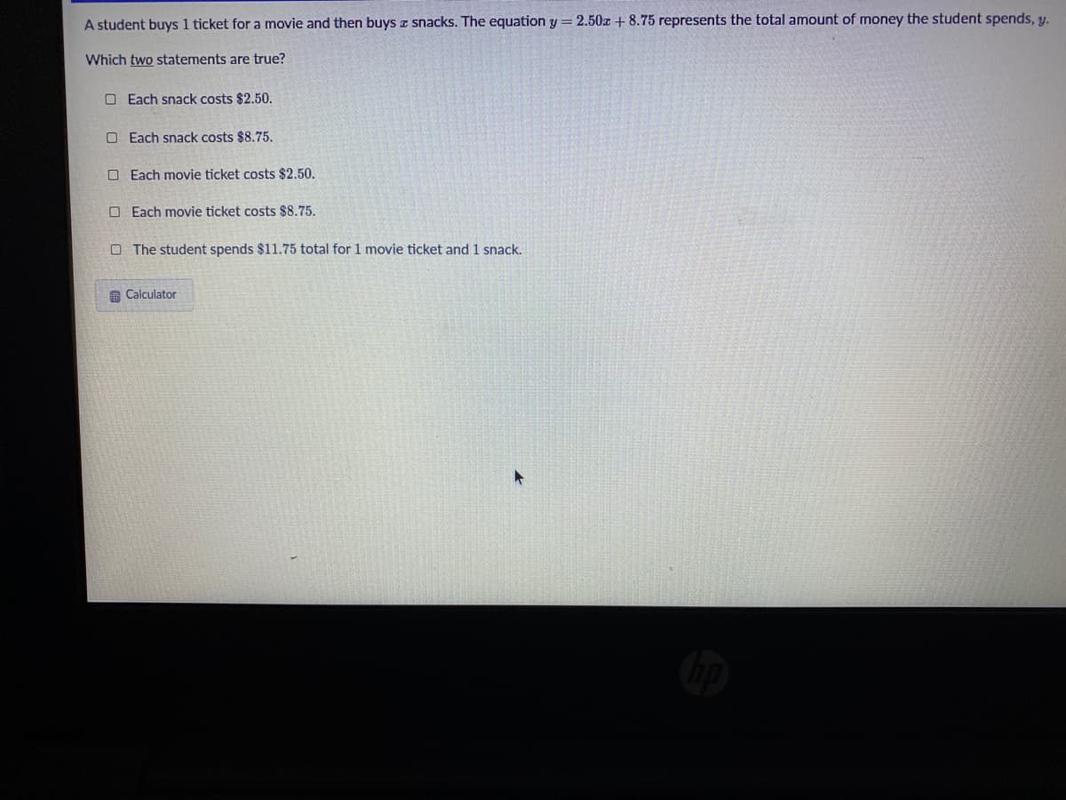 A student buys 1 ticket for a movie and then buys a snacks. The equation y = 2.50z + 8.75 represents the total amount of money the student spends, y.
Which two statements are true?
O Each snack costs $2.50.
O Each snack costs $8.75.
O Each movie ticket costs $2.50.
O Each movie ticket costs $8.75.
O The student spends $11.75 total for 1 movie ticket and 1 snack.
G Calculator
