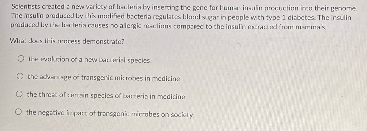 Scientists created a new variety of bacteria by inserting the gene for human insulin production into their genome.
The insulin produced by this modified bacteria regulates blood sugar in people with type 1 diabetes. The insulin
produced by the bacteria causes no allergic reactions compared to the insulin extracted from mammals.
What does this process demonstrate?
the evolution of a new bacterial species
the advantage of transgenic microbes in medicine
O the threat of certain species of bacteria in medicine
the negative impact of transgenic microbes on society
