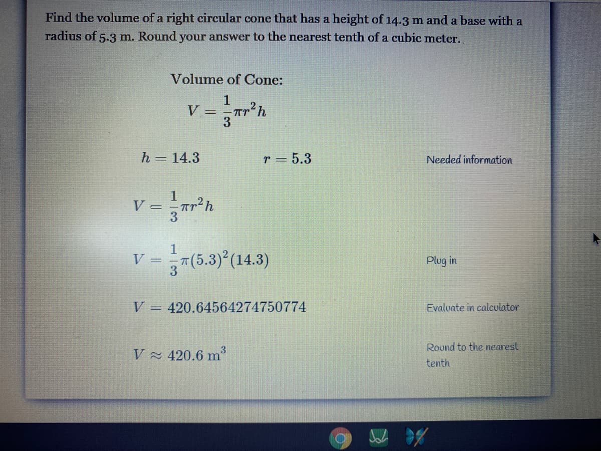 Find the volume of a right circular cone that has a height of 14.3 m and a base with a
radius of 5.3 m. Round your answer to the nearest tenth of a cubic meter.
Volume of Cone:
1
V =
h = 14.3
r = 5.3
Needed information
V
=7(6.3 (14.3)
V:
Plug in
V
420.64564274750774
Evalvate in calculator
%3D
3.
Round to the nearest
V 420.6 m
tenth
