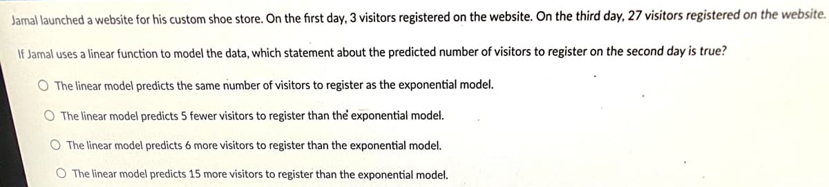 Jamal launched a website for his custom shoe store. On the first day, 3 visitors registered on the website. On the third day, 27 visitors registered on the website.
If Jamal uses a linear function to model the data, which statement about the predicted number of visitors to register on the second day is true?
O The linear model predicts the same number of visitors to register as the exponential model.
O The linear model predicts 5 fewer visitors to register than the exponential model.
O The linear model predicts 6 more visitors to register than the exponential model.
The linear model predicts 15 more visitors to register than the exponential model.
