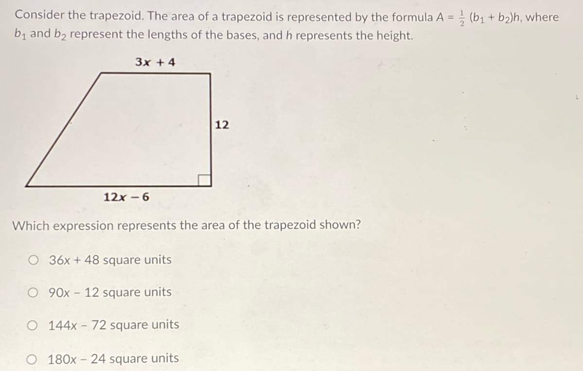 Consider the trapezoid. The area of a trapezoid is represented by the formula A = (b1 + b2)h, where
b1 and b2 represent the lengths of the bases, and h represents the height.
3x + 4
12
12x -6
Which expression represents the area of
trapezoid shown?
O 36x + 48 square units
O 90x- 12 square units
O 144x - 72 square units
180x - 24 square units
