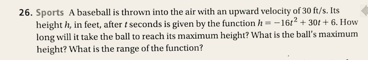 26. Sports A baseball is thrown into the air with an upward velocity of 30 ft/s. Its
height h, in feet, after t seconds is given by the function h = –16t2 + 30t + 6. How
long will it take the ball to reach its maximum height? What is the ball's maximum
height? What is the range of the function?
