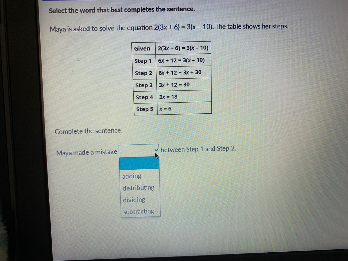 Select the word that best completes the sentence.
Maya is asked to solve the equation 2(3x + 6) = 3(x 10). The table shows her steps.
Given 2(3x + 6) = 3(X - 10)
Step 1 6x+12 - 3(x- 10)
Step 2 6x + 12 = 3x + 30
Step 3 3x + 12 = 30
Step 4 3x 18
Step 5 x = 6
Complete the sentence.
Maya made a mistake
between Step 1 and Step 2.
adding
distributing
dividing
subtracting
