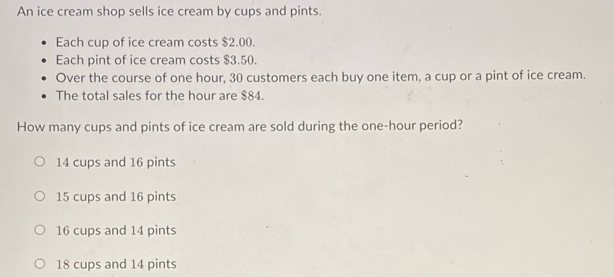 An ice cream shop sells ice cream by cups and pints.
• Each cup of ice cream costs $2.00.
• Each pint of ice cream costs $3.50.
• Over the course of one hour, 30 customers each buy one item, a cup or a pint of ice cream.
The total sales for the hour are $84.
How many cups and pints of ice cream are sold during the one-hour period?
O 14 cups and 16 pints
O 15 cups and 16 pints
O 16 cups and 14 pints
O 18 cups and 14 pints
