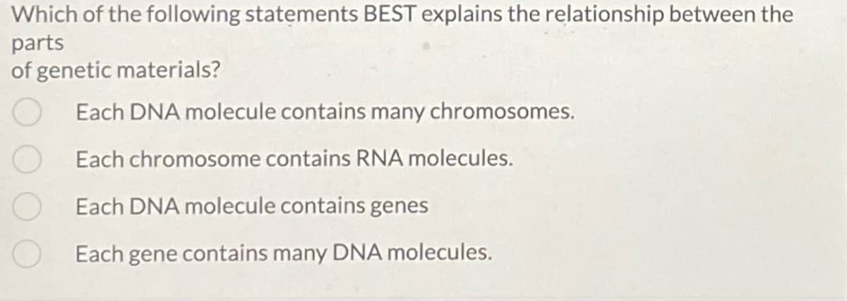Which of the following statements BEST explains the relationship between the
parts
of genetic materials?
Each DNA molecule contains many chromosomes.
Each chromosome contains RNA molecules.
Each DNA molecule contains genes
Each gene contains many DNA molecules.