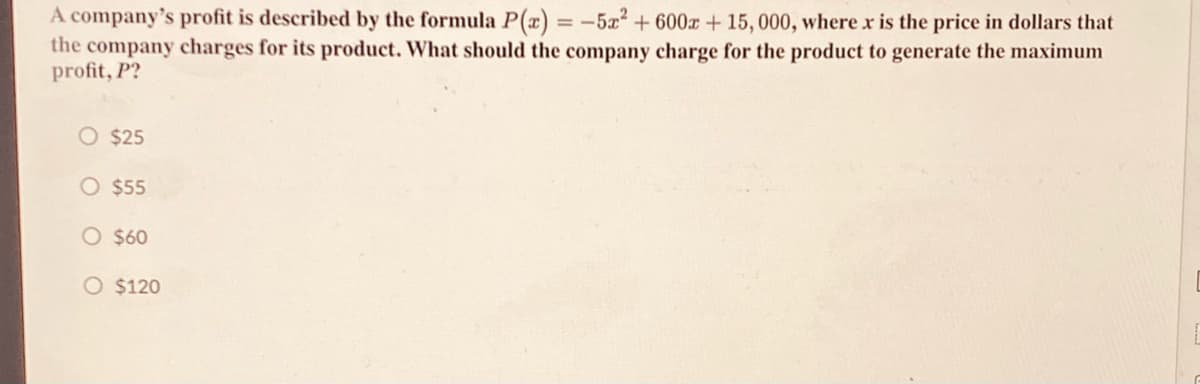 A company's profit is described by the formula P(x) = -5x² + 600x + 15, 000, where x is the price in dollars that
the company charges for its product. What should the company charge for the product to generate the maximum
profit, P?
%3D
O $25
O $55
O $60
O $120
