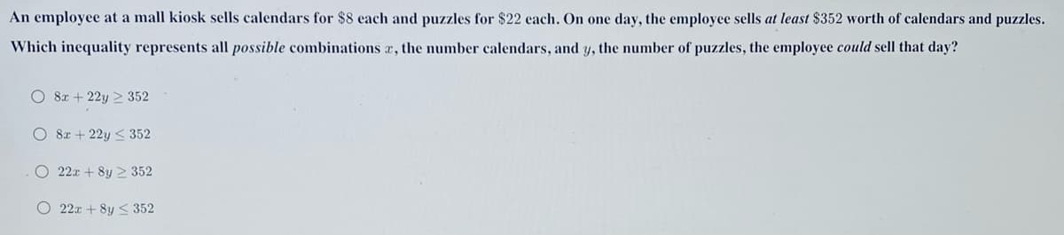 An employee at a mall kiosk sells calendars for $8 each and puzzles for $22 each. On one day, the employee sells at least $352 worth of calendars and puzzles.
Which inequality represents all possible combinations a, the number calendars, and y, the number of puzzles, the employee could sell that day?
O 8x + 22y > 352
O 8x + 22y < 352
O 22x + 8y > 352
O 22x + 8y < 352
