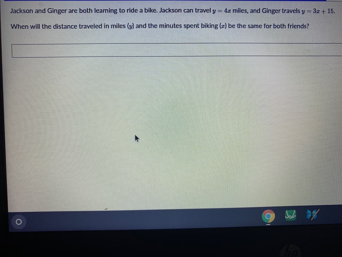Jackson and Ginger are both learning to ride a bike. Jackson can travel y= 4x miles, and Ginger travels y = 3x + 15.
When will the distance traveled in miles (y) and the minutes spent biking (x) be the same for both friends?

