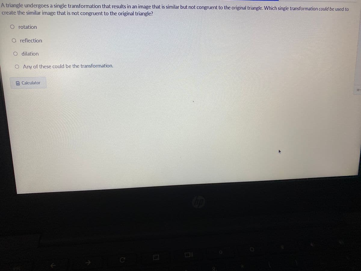 A triangle undergoes a single transformation that results in an image that is similar but not congruent to the original triangle. Which single transformation could be used to
create the similar image that is not congruent to the original triangle?
O rotation
O reflection
O dilation
O Any of these could be the transformation.
Calculator
